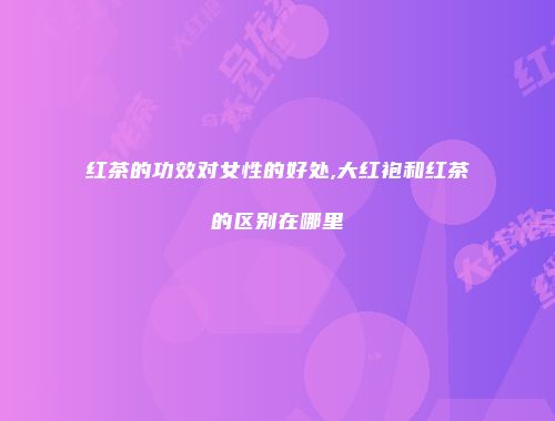 红茶的功效对女性的好处,大红袍和红茶的区别在哪里