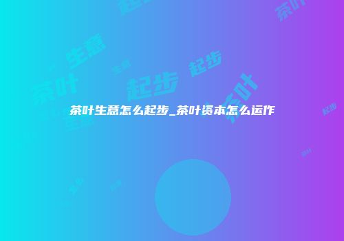 茶叶生意怎么起步_茶叶资本怎么运作