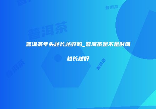 普洱茶年头越长越好吗_普洱茶是不是时间越长越好