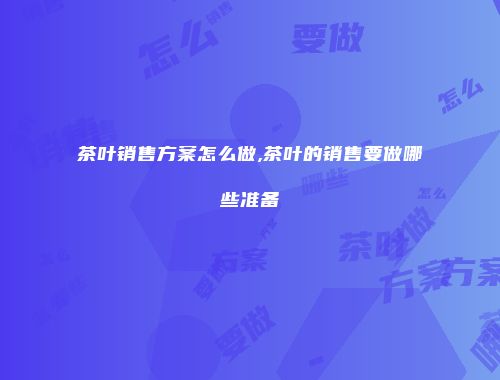 茶叶销售方案怎么做,茶叶的销售要做哪些准备