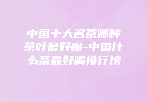 中国十大名茶哪种茶叶最好喝-中国什么茶最好喝排行榜