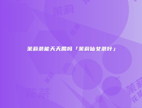 茉莉茶能天天喝吗「茉莉仙女茶叶」