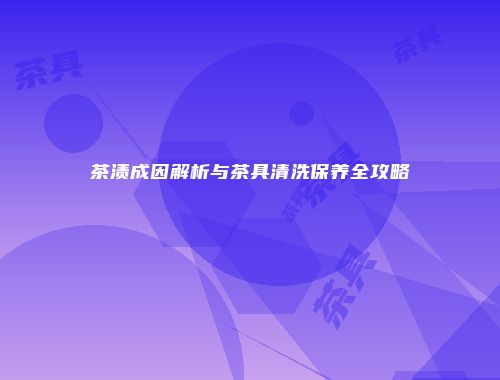 茶渍成因解析与茶具清洗保养全攻略