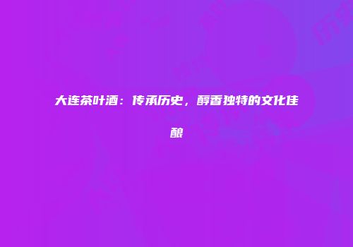 大连茶叶酒：传承历史，醇香独特的文化佳酿