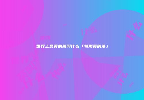 世界上最贵的茶叫什么「特别贵的茶」