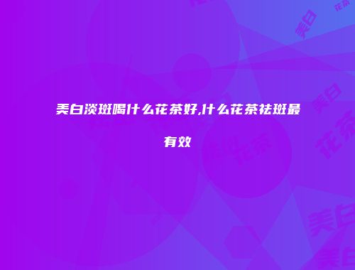 美白淡斑喝什么花茶好,什么花茶祛斑最有效