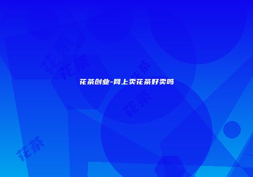 花茶创业-网上卖花茶好卖吗