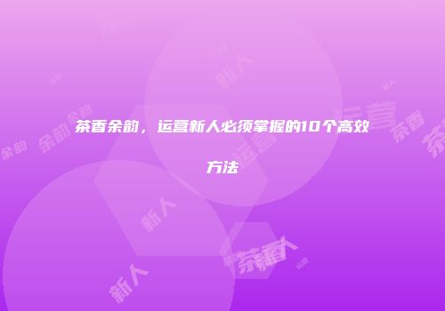 茶香余韵，运营新人必须掌握的10个高效方法