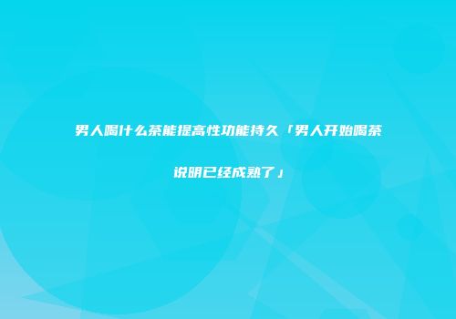男人喝什么茶能提高性功能持久「男人开始喝茶说明已经成熟了」