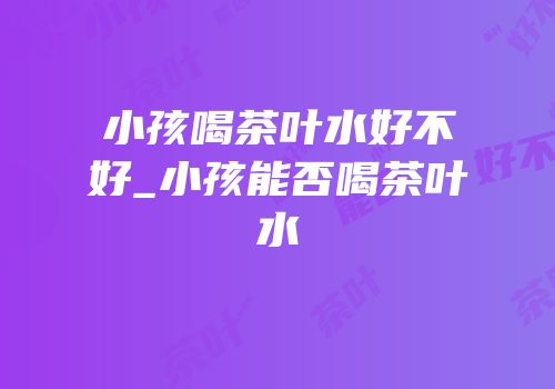 小孩喝茶叶水好不好_小孩能否喝茶叶水