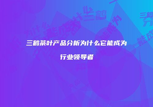 三鹤茶叶产品分析为什么它能成为行业领导者