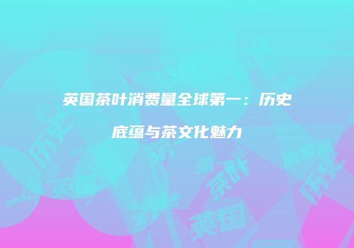 英国茶叶消费量全球第一：历史底蕴与茶文化魅力