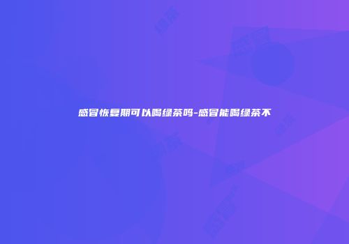 感冒恢复期可以喝绿茶吗-感冒能喝绿茶不