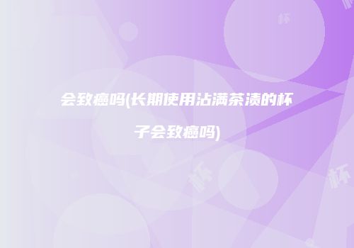 会致癌吗(长期使用沾满茶渍的杯子会致癌吗)