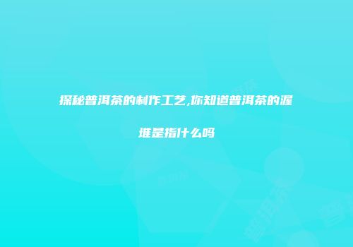 探秘普洱茶的制作工艺,你知道普洱茶的渥堆是指什么吗