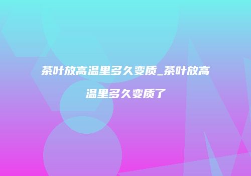 茶叶放高温里多久变质_茶叶放高温里多久变质了