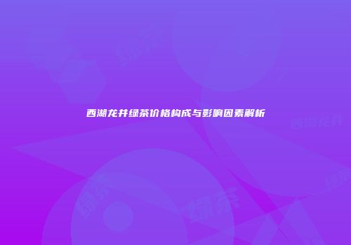 西湖龙井绿茶价格构成与影响因素解析