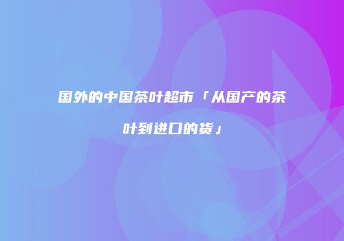国外的中国茶叶超市「从国产的茶叶到进口的货」