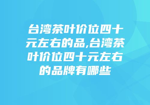 台湾茶叶价位四十元左右的品,台湾茶叶价位四十元左右的品牌有哪些