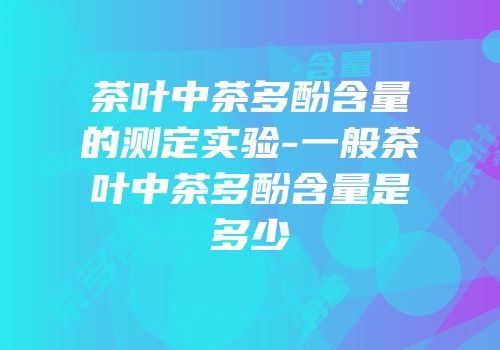 茶叶中茶多酚含量的测定实验-一般茶叶中茶多酚含量是多少