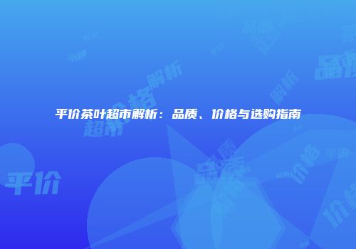 平价茶叶超市解析：品质、价格与选购指南