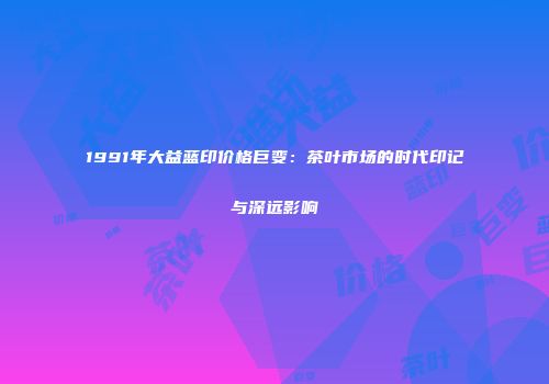 1991年大益蓝印价格巨变：茶叶市场的时代印记与深远影响