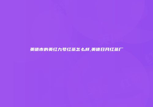 英德市的英红九号红茶怎么样,英德日月红茶厂