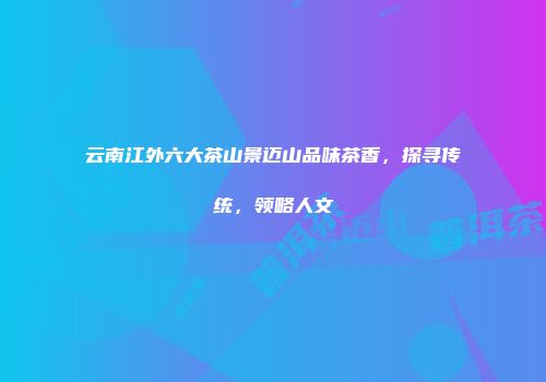 云南江外六大茶山景迈山品味茶香，探寻传统，领略人文