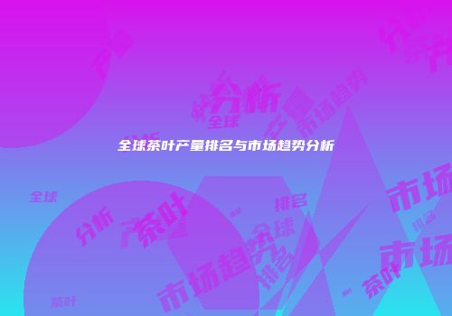 全球茶叶产量排名与市场趋势分析