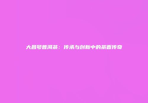 大昌号普洱茶：传承与创新中的茶香传奇