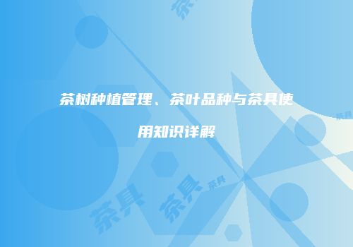 茶树种植管理、茶叶品种与茶具使用知识详解