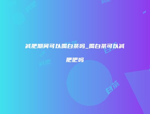 减肥期间可以喝白茶吗_喝白茶可以减肥吧吗