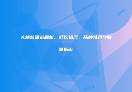 大益普洱茶解析：档次排名、品种特色与收藏指南