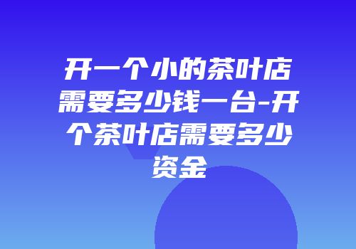 开一个小的茶叶店需要多少钱一台-开个茶叶店需要多少资金