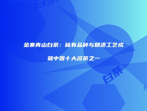 金寨青山白茶：稀有品种与精湛工艺成就中国十大名茶之一