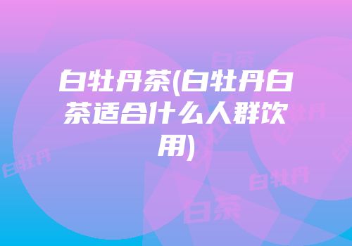 白牡丹茶(白牡丹白茶适合什么人群饮用)
