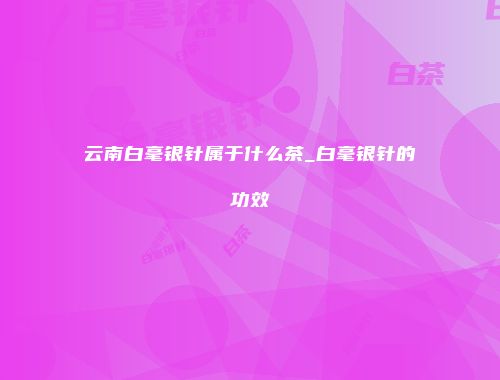 云南白毫银针属于什么茶_白毫银针的功效