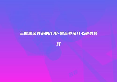 三匠黑苦荞茶的作用-黑苦荞茶什么种类最好