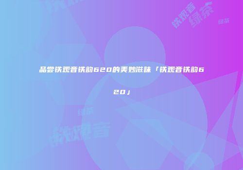 品尝铁观音铁韵620的美妙滋味「铁观音铁韵620」