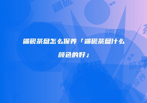 端砚茶盘怎么保养「端砚茶盘什么颜色的好」