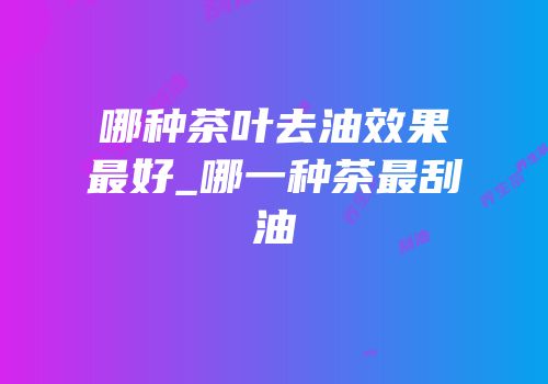 哪种茶叶去油效果最好_哪一种茶最刮油