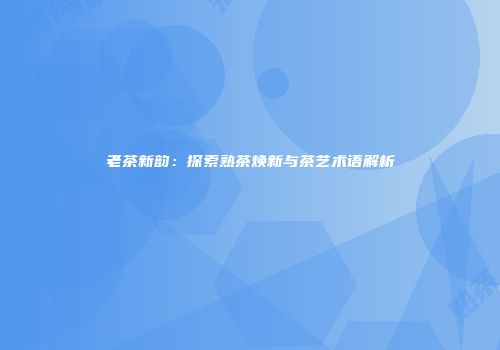 老茶新韵：探索熟茶焕新与茶艺术语解析