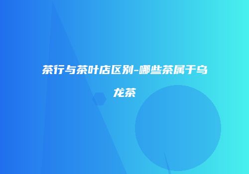 茶行与茶叶店区别-哪些茶属于乌龙茶