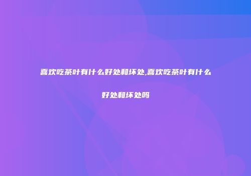喜欢吃茶叶有什么好处和坏处,喜欢吃茶叶有什么好处和坏处吗