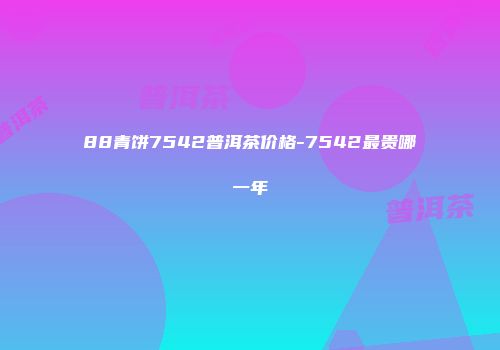 88青饼7542普洱茶价格-7542最贵哪一年