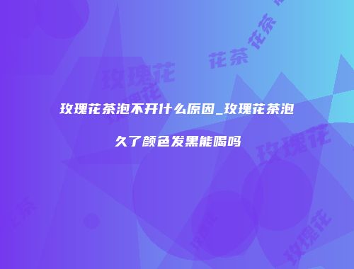 玫瑰花茶泡不开什么原因_玫瑰花茶泡久了颜色发黑能喝吗