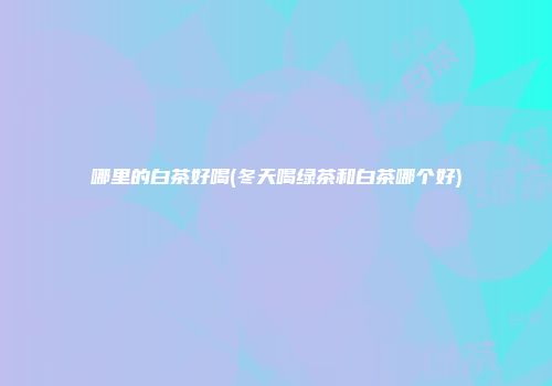 哪里的白茶好喝(冬天喝绿茶和白茶哪个好)