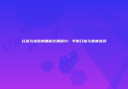 红茶与绿茶的睡前饮用探讨：平衡口味与健康选择