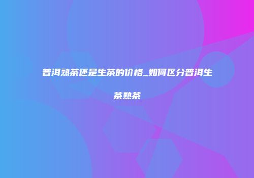 普洱熟茶还是生茶的价格_如何区分普洱生茶熟茶
