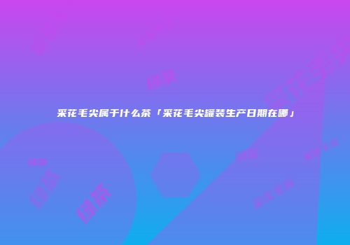 采花毛尖属于什么茶「采花毛尖罐装生产日期在哪」